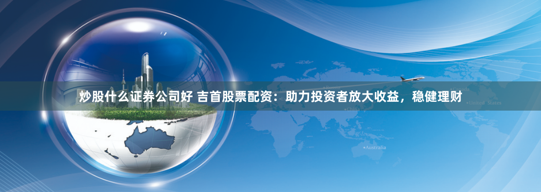炒股什么证券公司好 吉首股票配资：助力投资者放大收益，稳健理财